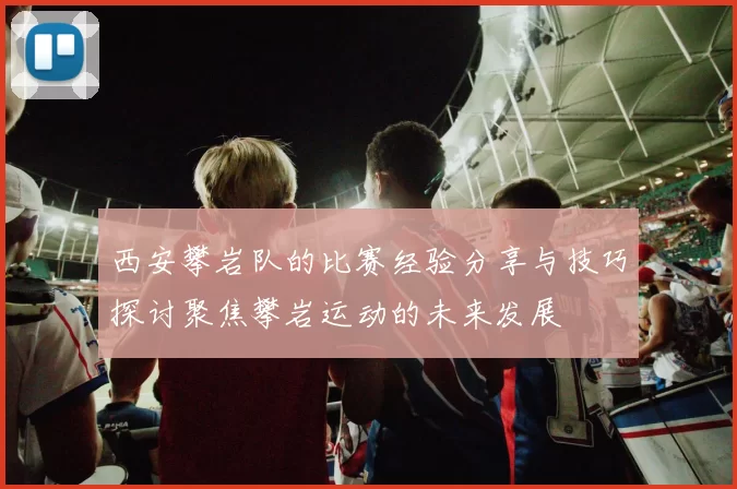 西安攀岩队的比赛经验分享与技巧探讨聚焦攀岩运动的未来发展