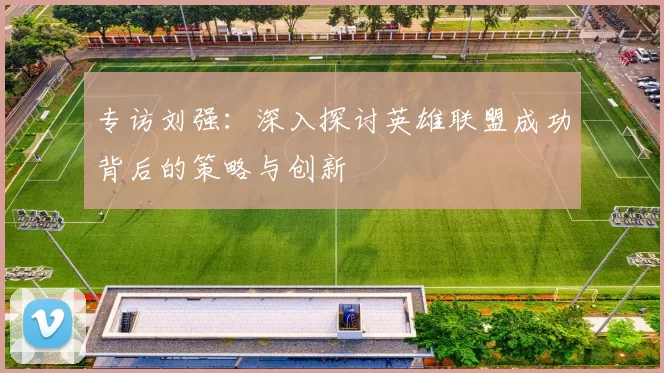 专访刘强：深入探讨英雄联盟成功背后的策略与创新
