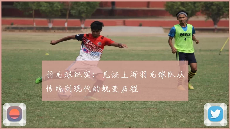 羽毛球纪实：见证上海羽毛球队从传统到现代的蜕变历程