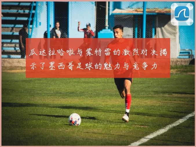 瓜达拉哈啦与蒙特雷的激烈对决揭示了墨西哥足球的魅力与竞争力