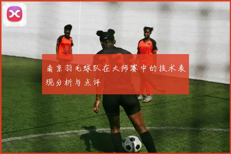 南京羽毛球队在大师赛中的技术表现分析与点评