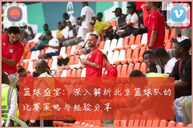 篮球盛宴：深入解析北京篮球队的比赛策略与经验分享