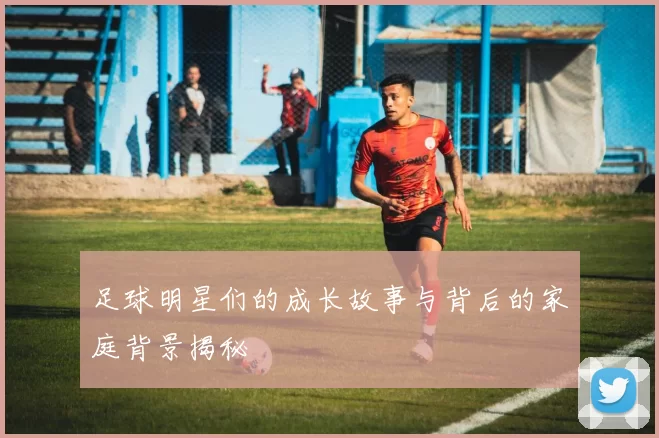 足球明星们的成长故事与背后的家庭背景揭秘