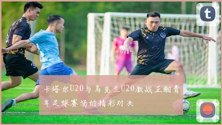 卡塔尔U20与乌克兰U20激战正酣青年足球赛场的精彩对决