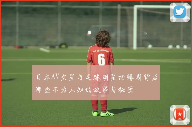 日本AV女星与足球明星的绯闻背后那些不为人知的故事与秘密