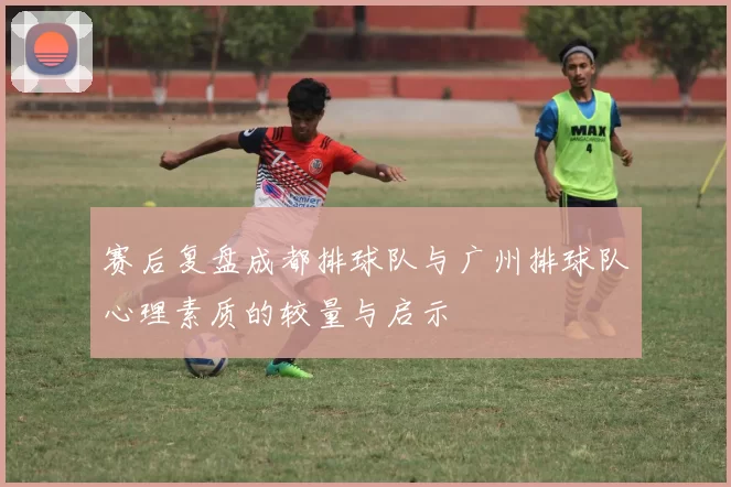 赛后复盘成都排球队与广州排球队心理素质的较量与启示