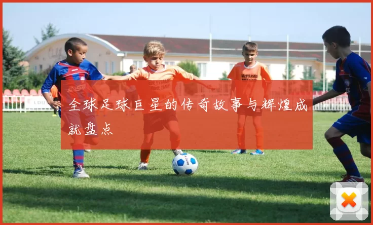 全球足球巨星的传奇故事与辉煌成就盘点