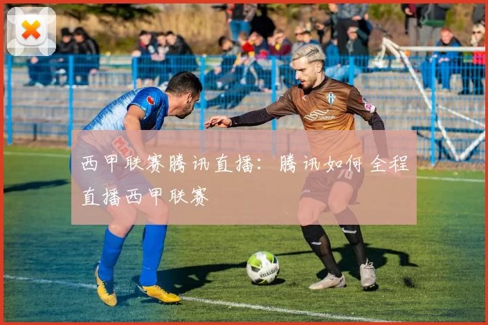 西甲联赛腾讯直播：腾讯如何全程直播西甲联赛
