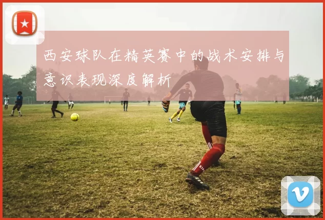 西安球队在精英赛中的战术安排与意识表现深度解析