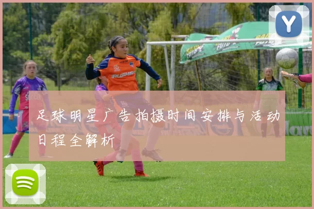 足球明星广告拍摄时间安排与活动日程全解析