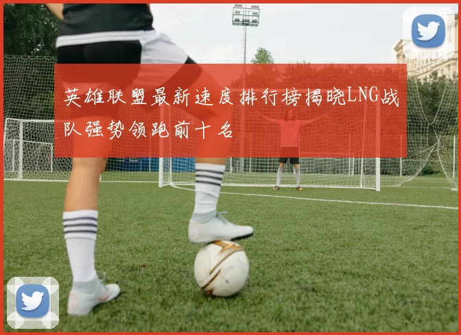 英雄联盟最新速度排行榜揭晓LNG战队强势领跑前十名