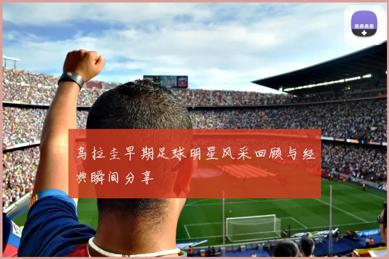 乌拉圭早期足球明星风采回顾与经典瞬间分享