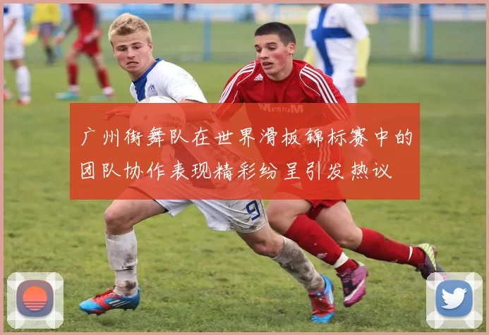 广州街舞队在世界滑板锦标赛中的团队协作表现精彩纷呈引发热议