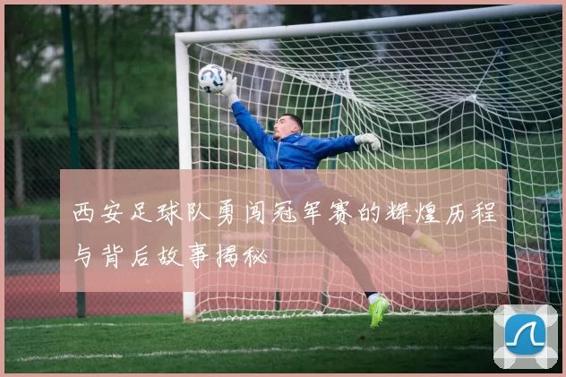 西安足球队勇闯冠军赛的辉煌历程与背后故事揭秘