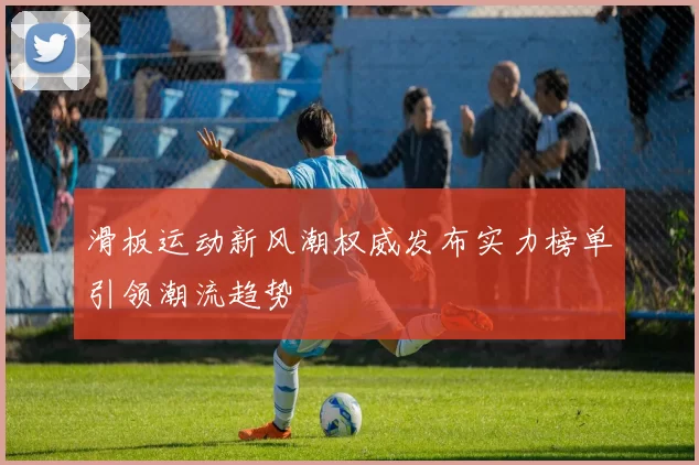 滑板运动新风潮权威发布实力榜单引领潮流趋势