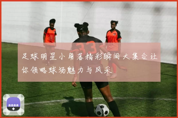 足球明星小角落精彩瞬间大集合让你领略球场魅力与风采
