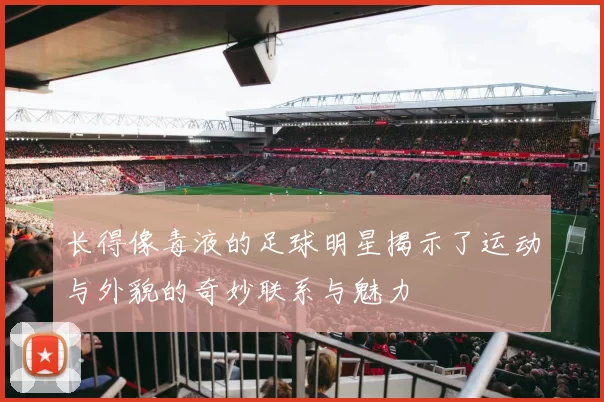 长得像毒液的足球明星揭示了运动与外貌的奇妙联系与魅力