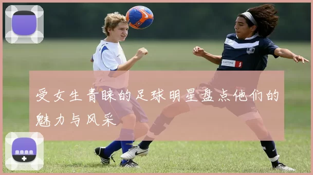 受女生青睐的足球明星盘点他们的魅力与风采