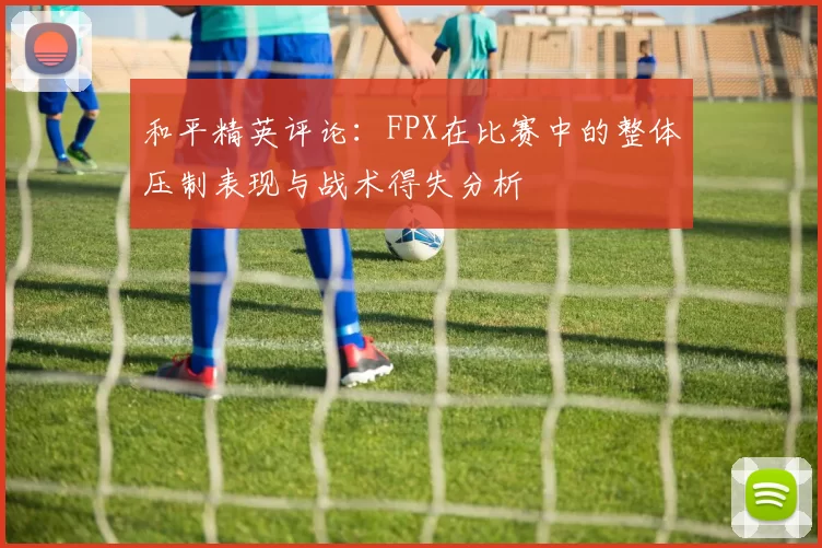 和平精英评论：FPX在比赛中的整体压制表现与战术得失分析