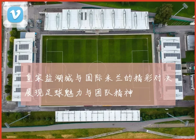 皇家盐湖城与国际米兰的精彩对决展现足球魅力与团队精神