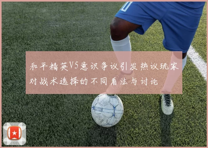 和平精英V5意识争议引发热议玩家对战术选择的不同看法与讨论