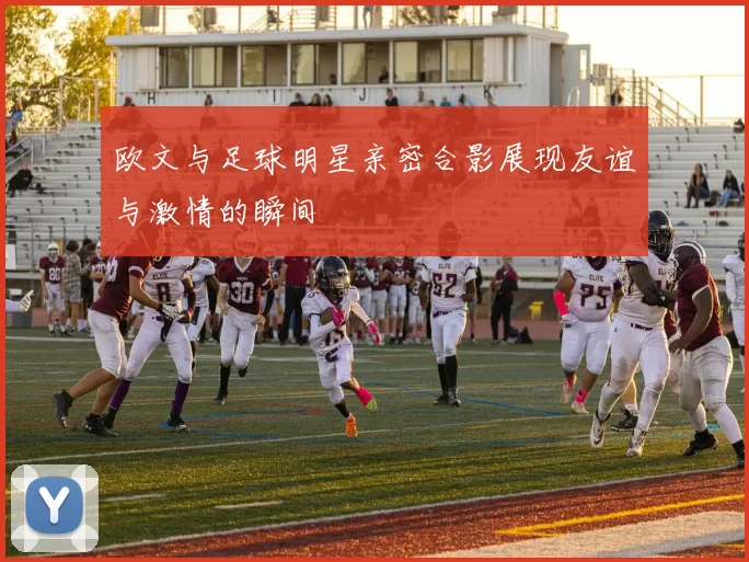 欧文与足球明星亲密合影展现友谊与激情的瞬间