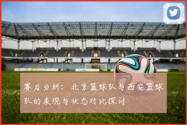 赛后分析：北京篮球队与西安篮球队的表现与状态对比探讨