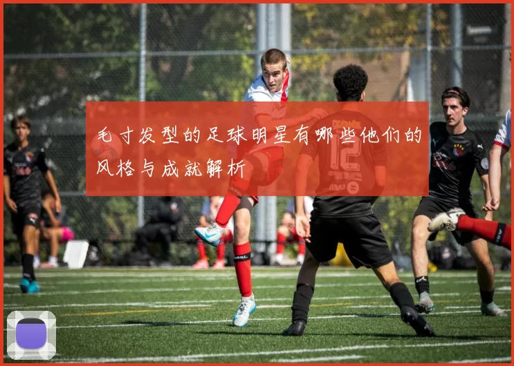 毛寸发型的足球明星有哪些他们的风格与成就解析