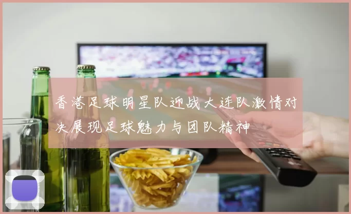 香港足球明星队迎战大连队激情对决展现足球魅力与团队精神