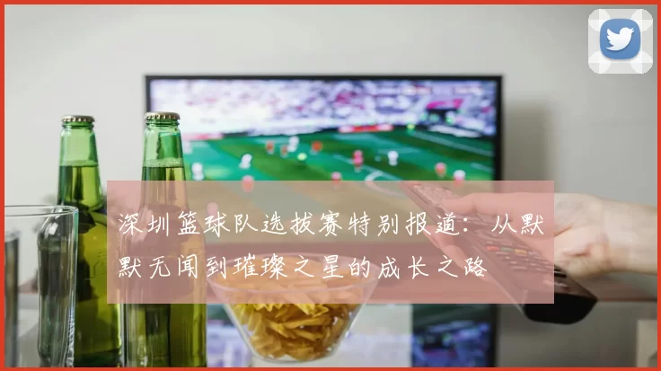 深圳篮球队选拔赛特别报道：从默默无闻到璀璨之星的成长之路
