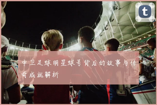 中卫足球明星球号背后的故事与传奇成就解析