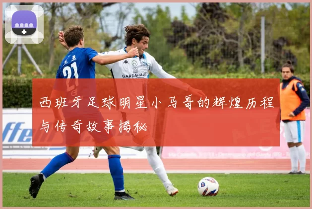 西班牙足球明星小马哥的辉煌历程与传奇故事揭秘