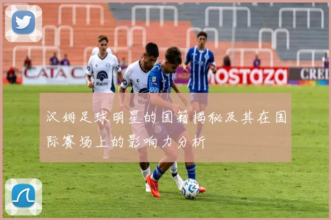 汉姆足球明星的国籍揭秘及其在国际赛场上的影响力分析