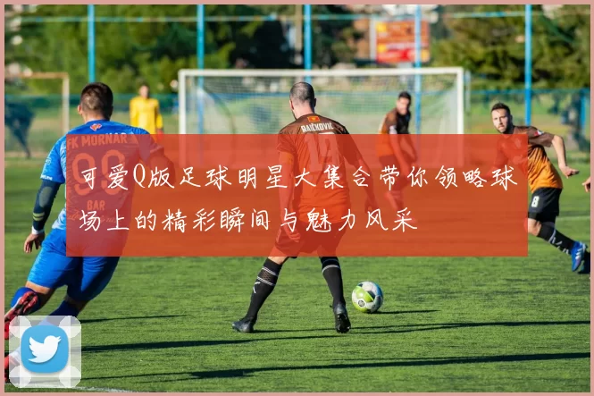 可爱Q版足球明星大集合带你领略球场上的精彩瞬间与魅力风采