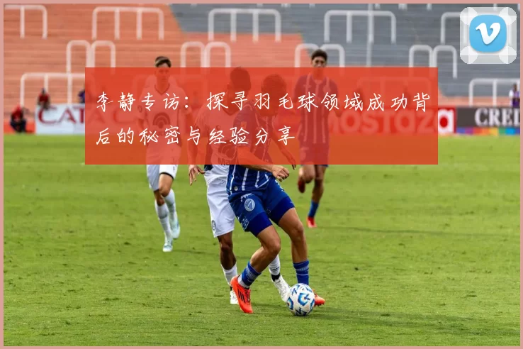 李静专访：探寻羽毛球领域成功背后的秘密与经验分享