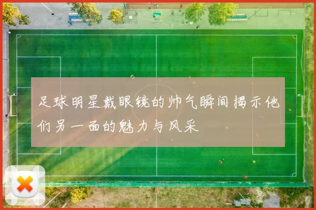 足球明星戴眼镜的帅气瞬间揭示他们另一面的魅力与风采
