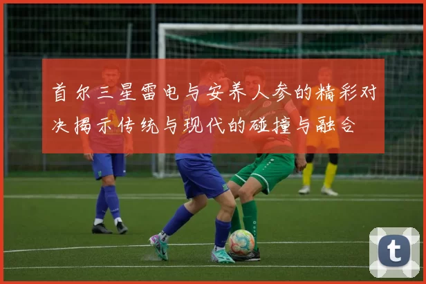 首尔三星雷电与安养人参的精彩对决揭示传统与现代的碰撞与融合
