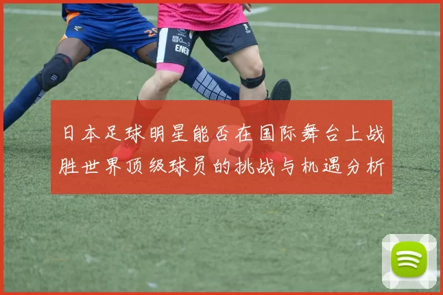 日本足球明星能否在国际舞台上战胜世界顶级球员的挑战与机遇分析