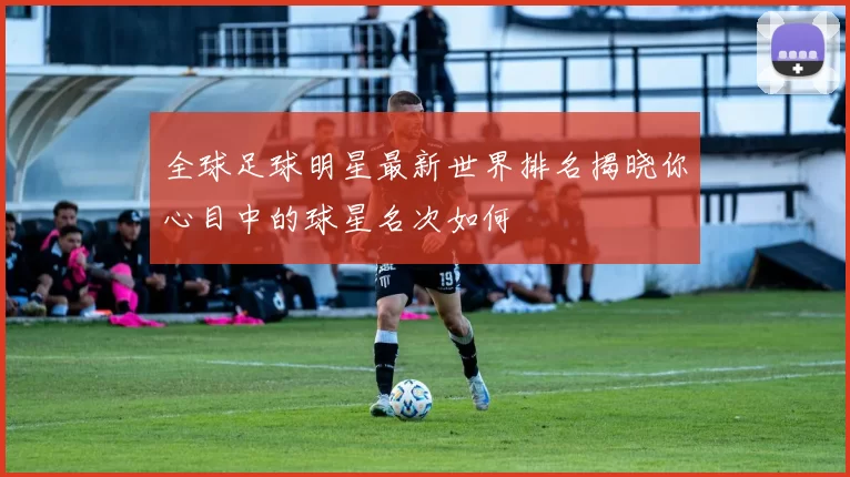 全球足球明星最新世界排名揭晓你心目中的球星名次如何