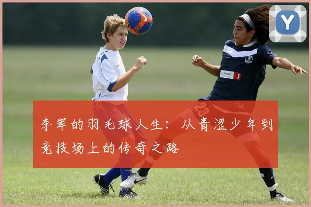 李军的羽毛球人生：从青涩少年到竞技场上的传奇之路