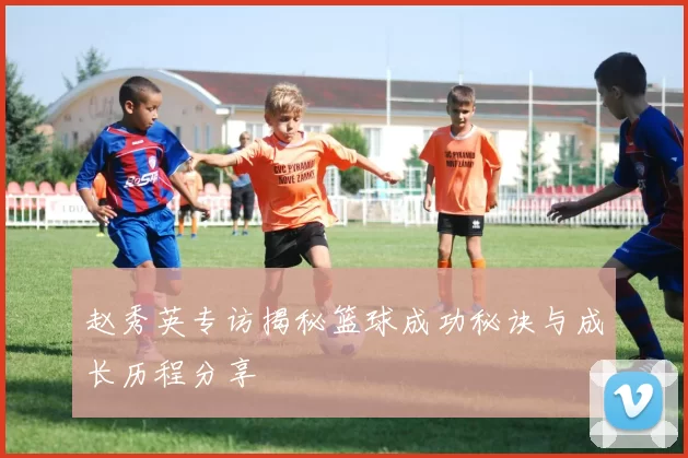 赵秀英专访揭秘篮球成功秘诀与成长历程分享