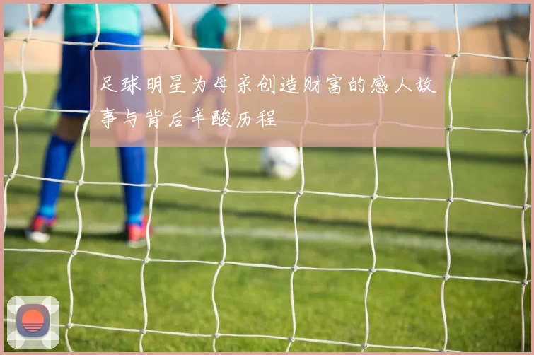 足球明星为母亲创造财富的感人故事与背后辛酸历程