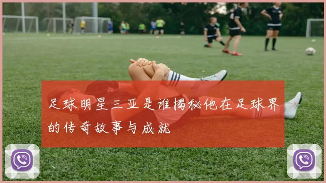 足球明星三亚是谁揭秘他在足球界的传奇故事与成就