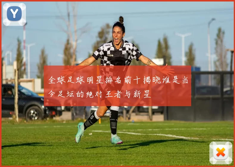 全球足球明星排名前十揭晓谁是当今足坛的绝对王者与新星