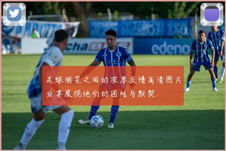 足球明星之间的深厚友情高清图片分享展现他们的团结与默契