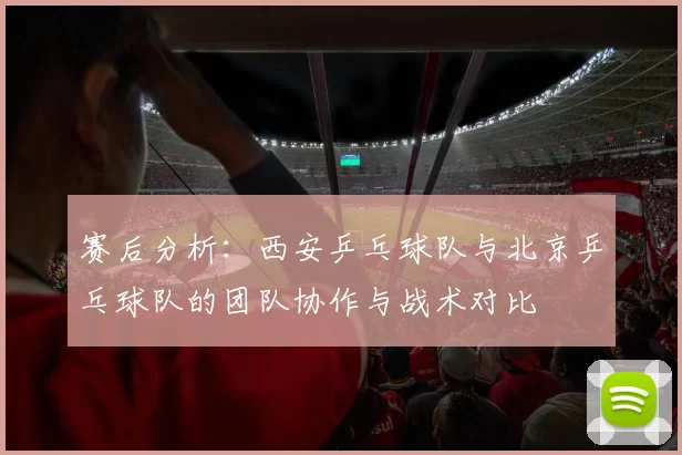 赛后分析：西安乒乓球队与北京乒乓球队的团队协作与战术对比