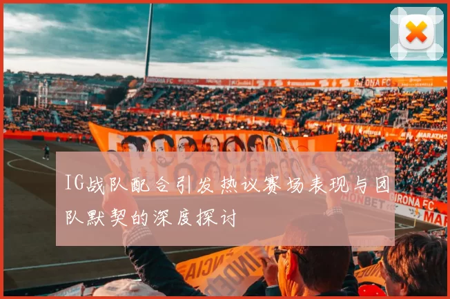 IG战队配合引发热议赛场表现与团队默契的深度探讨