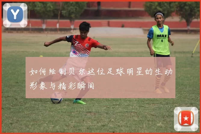 如何绘制贝尔这位足球明星的生动形象与精彩瞬间