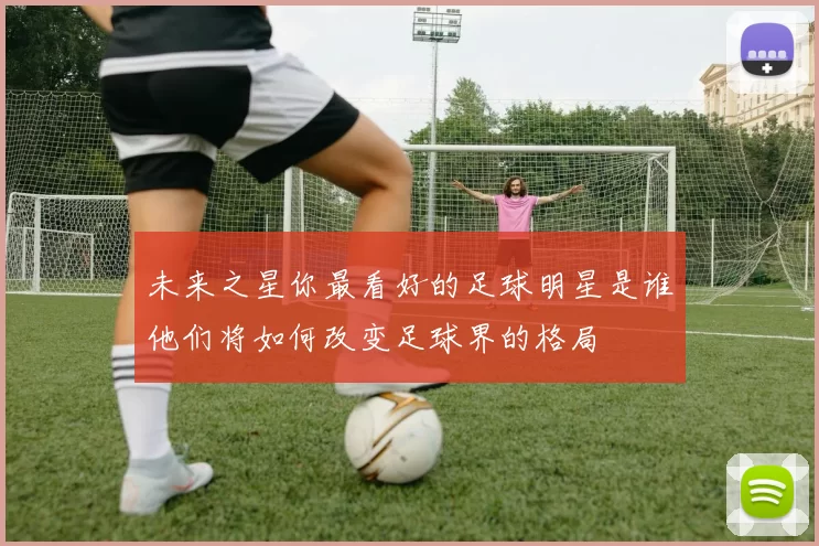 未来之星你最看好的足球明星是谁他们将如何改变足球界的格局