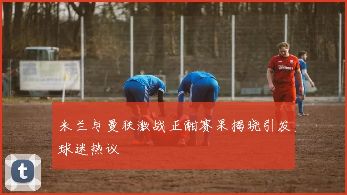 米兰与曼联激战正酣赛果揭晓引发球迷热议